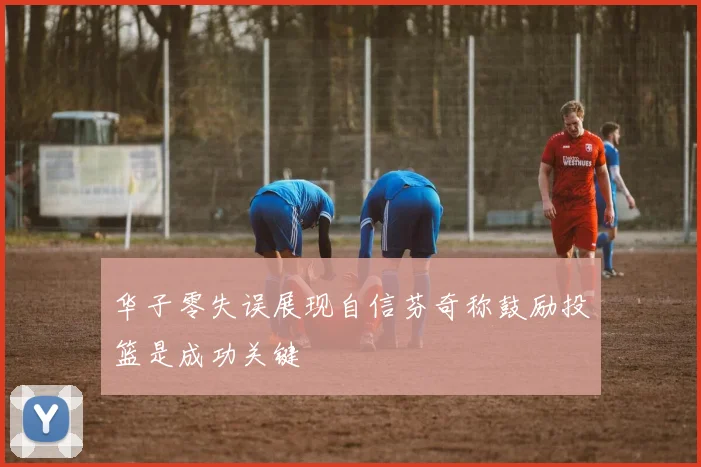 华子零失误展现自信芬奇称鼓励投篮是成功关键