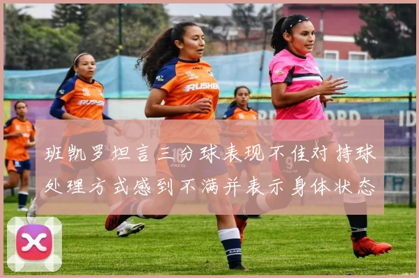 班凯罗坦言三分球表现不佳对持球处理方式感到不满并表示身体状态提升