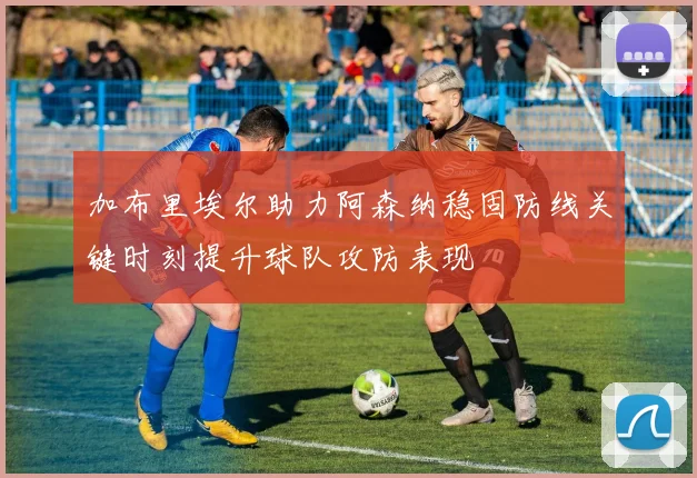 加布里埃尔助力阿森纳稳固防线关键时刻提升球队攻防表现