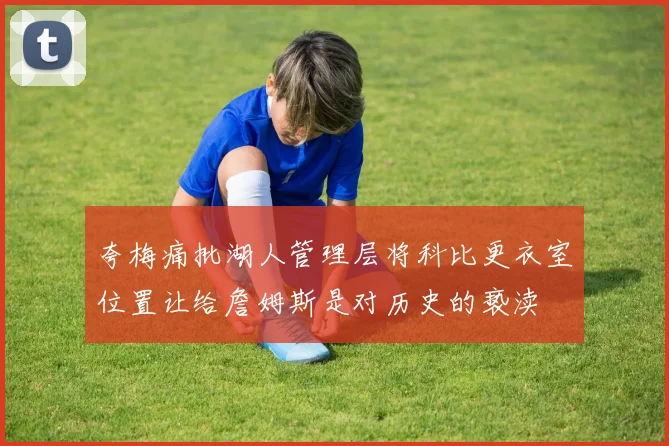 夸梅痛批湖人管理层将科比更衣室位置让给詹姆斯是对历史的亵渎