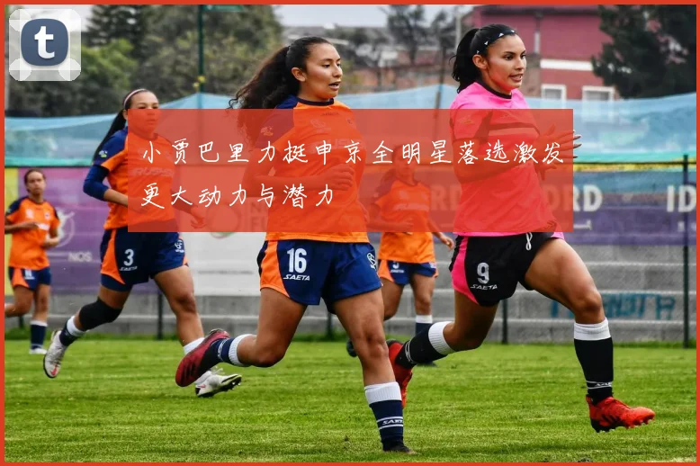 小贾巴里力挺申京全明星落选激发更大动力与潜力