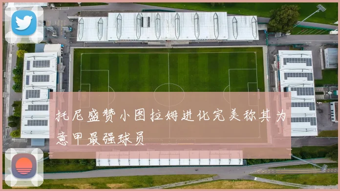 托尼盛赞小图拉姆进化完美称其为意甲最强球员
