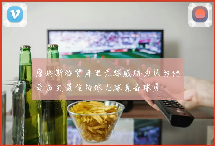 詹姆斯称赞库里无球威胁力认为他是历史最佳持球无球兼备球员