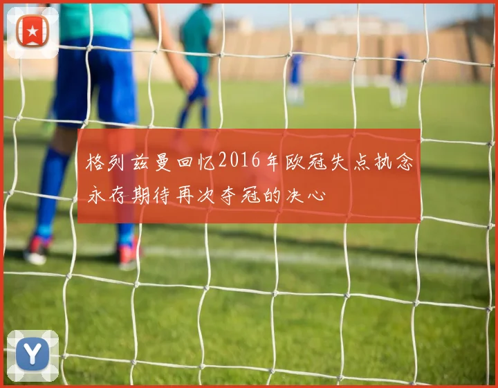 格列兹曼回忆2016年欧冠失点执念永存期待再次夺冠的决心