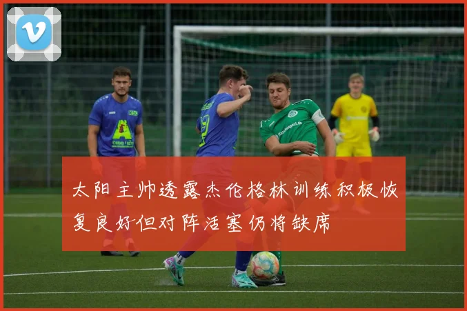 太阳主帅透露杰伦格林训练积极恢复良好但对阵活塞仍将缺席