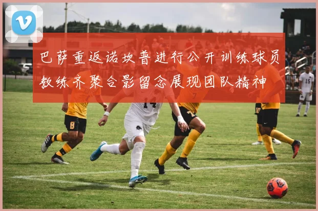 巴萨重返诺坎普进行公开训练球员教练齐聚合影留念展现团队精神