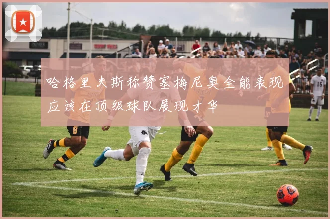 哈格里夫斯称赞塞梅尼奥全能表现应该在顶级球队展现才华