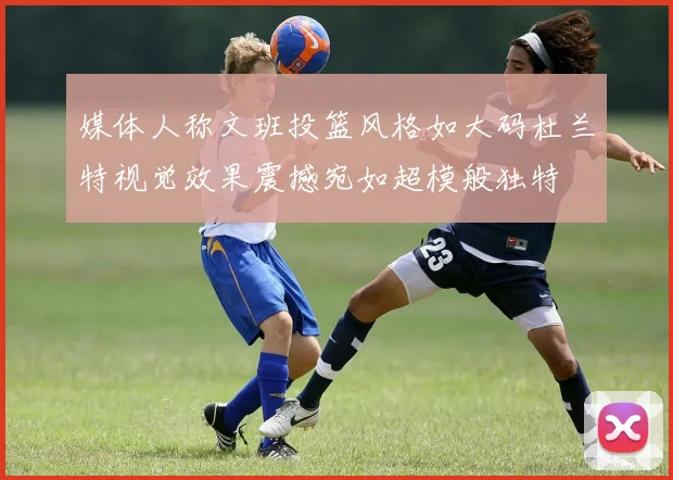 媒体人称文班投篮风格如大码杜兰特视觉效果震撼宛如超模般独特