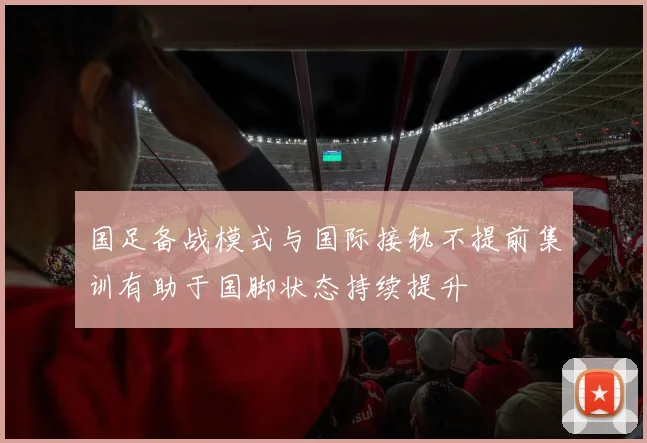 国足备战模式与国际接轨不提前集训有助于国脚状态持续提升