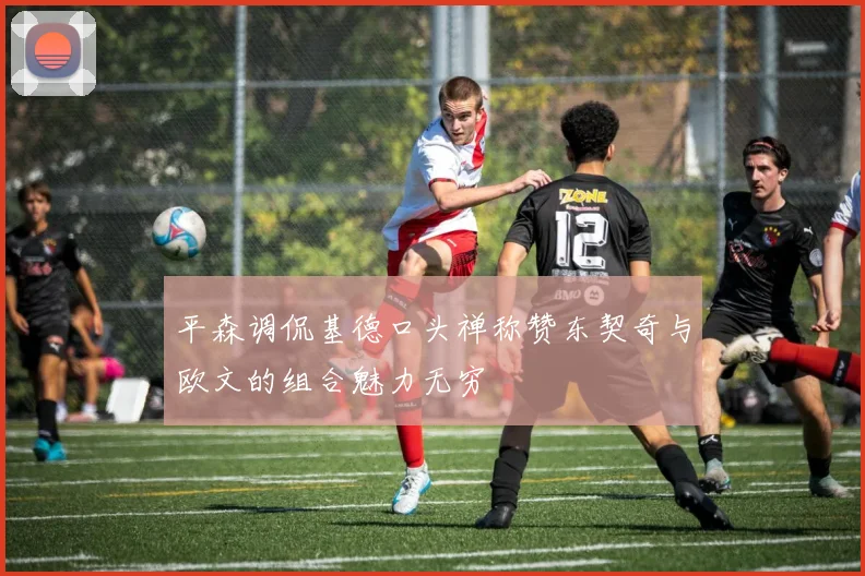 平森调侃基德口头禅称赞东契奇与欧文的组合魅力无穷