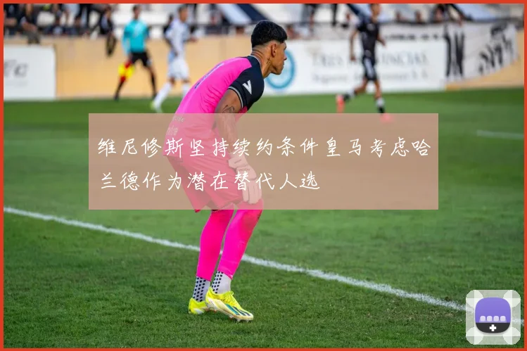 维尼修斯坚持续约条件皇马考虑哈兰德作为潜在替代人选
