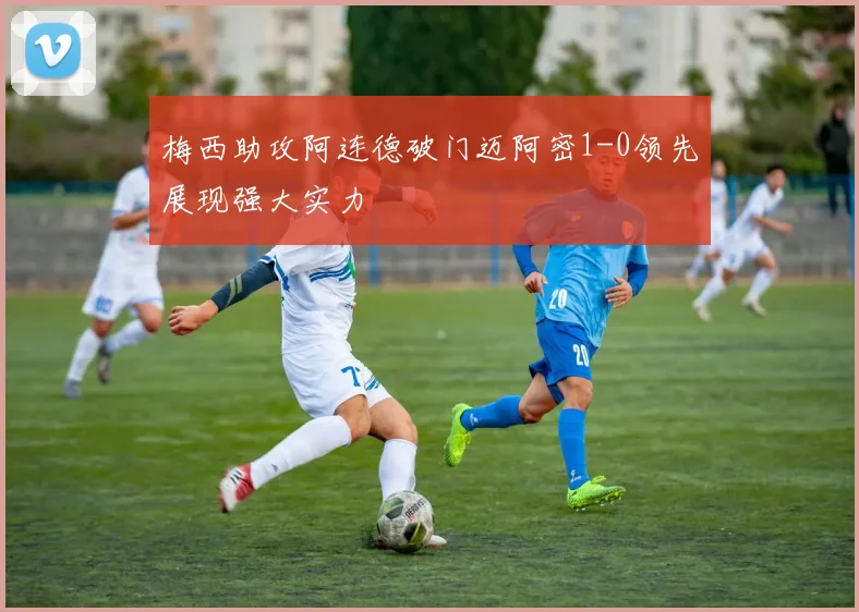 梅西助攻阿连德破门迈阿密1-0领先展现强大实力