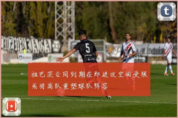 祖巴茨合同到期在即进攻空间受限或将离队重塑球队阵容