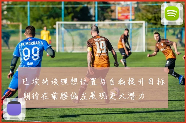 巴埃纳谈理想位置与自我提升目标期待在前腰偏左展现更大潜力