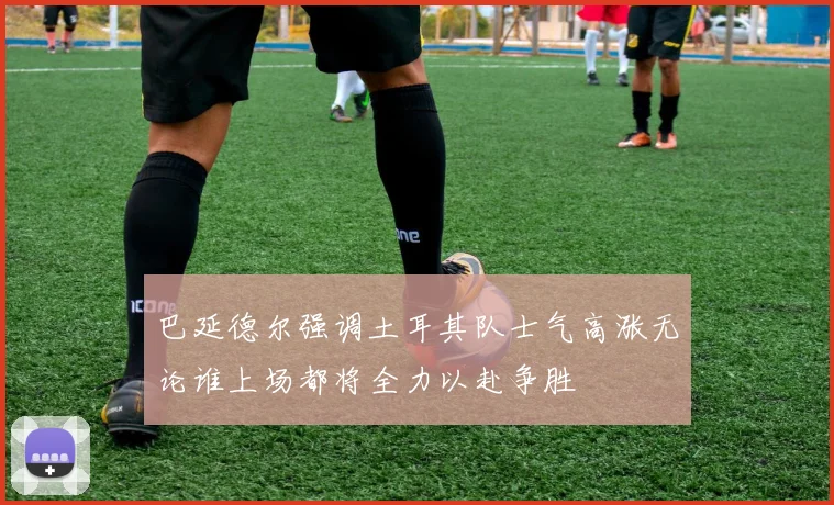 巴延德尔强调土耳其队士气高涨无论谁上场都将全力以赴争胜