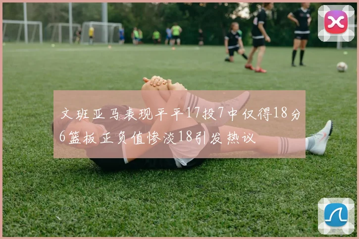 文班亚马表现平平17投7中仅得18分6篮板正负值惨淡18引发热议