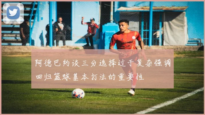 阿德巴约谈三分选择过于复杂强调回归篮球基本打法的重要性
