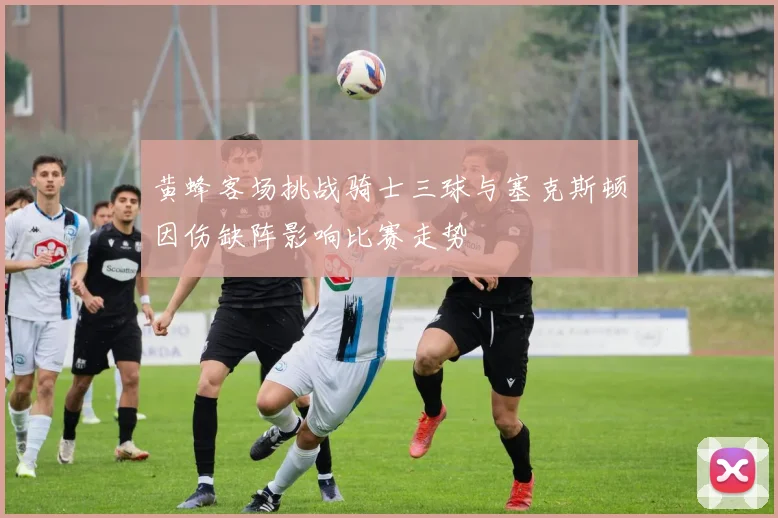 黄蜂客场挑战骑士三球与塞克斯顿因伤缺阵影响比赛走势