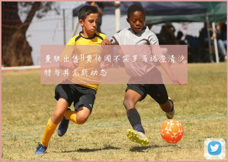 曼联出售B费传闻不实罗马诺澄清沙特与其无新动态